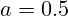 a = 0.5